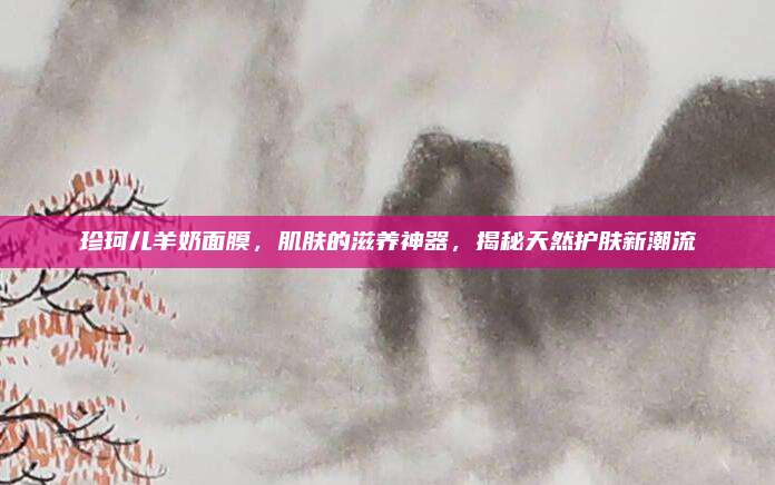 珍珂儿羊奶面膜，肌肤的滋养神器，揭秘天然护肤新潮流