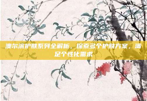 澳尔滨护肤系列全解析，探索多个护肤方案，满足个性化需求