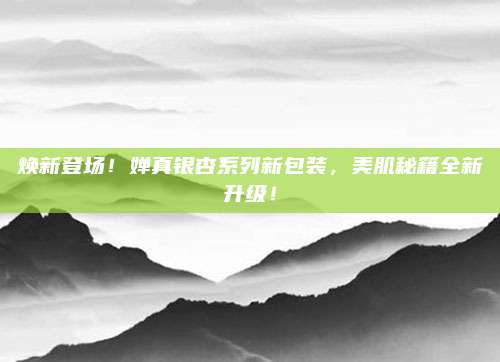 焕新登场！婵真银杏系列新包装，美肌秘籍全新升级！