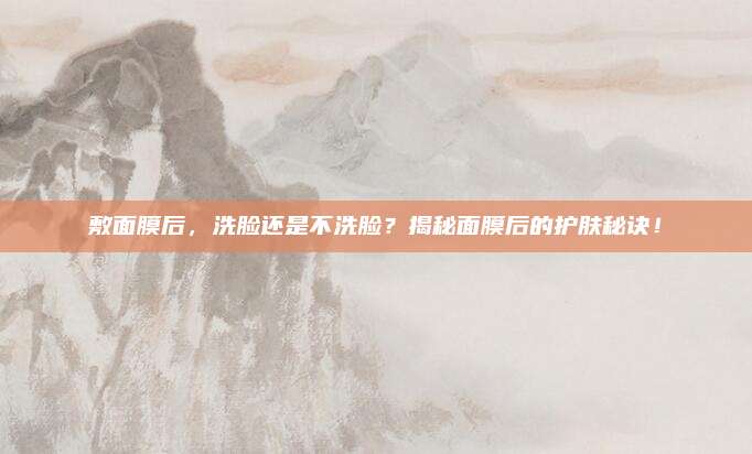 敷面膜后，洗脸还是不洗脸？揭秘面膜后的护肤秘诀！