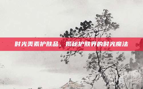 时光美素护肤品，揭秘护肤界的时光魔法
