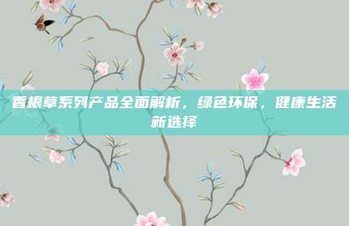 香根草系列产品全面解析，绿色环保，健康生活新选择