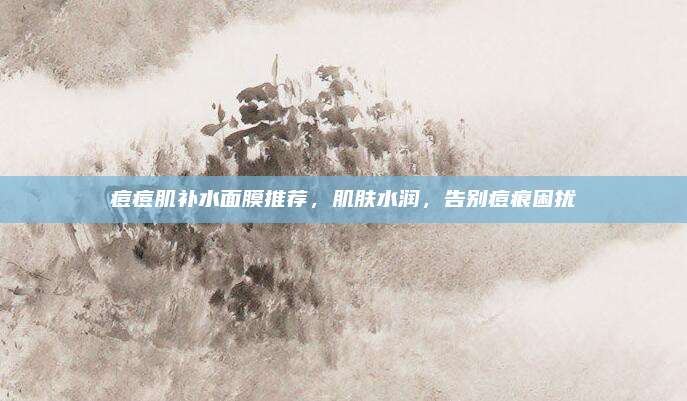 痘痘肌补水面膜推荐，肌肤水润，告别痘痕困扰