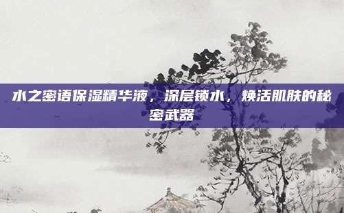 水之密语保湿精华液，深层锁水，焕活肌肤的秘密武器