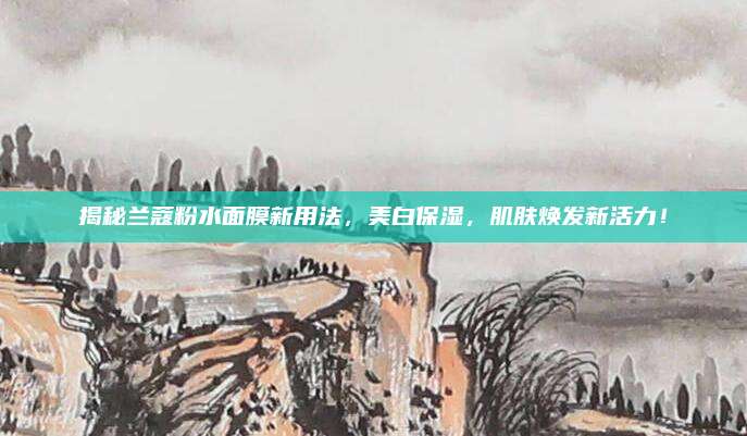 揭秘兰蔻粉水面膜新用法，美白保湿，肌肤焕发新活力！