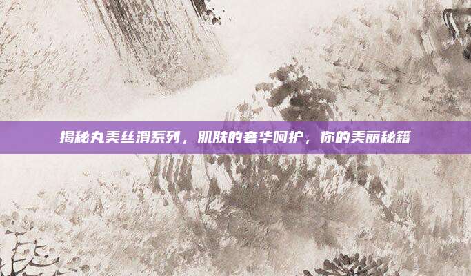 揭秘丸美丝滑系列，肌肤的奢华呵护，你的美丽秘籍