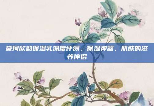 黛珂欣韵保湿乳深度评测，保湿神器，肌肤的滋养伴侣