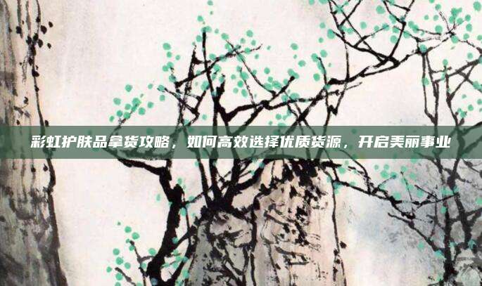 彩虹护肤品拿货攻略，如何高效选择优质货源，开启美丽事业