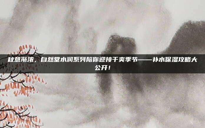 秋意渐浓，自然堂水润系列陪你迎接干爽季节——补水保湿攻略大公开！