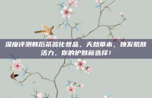 深度评测韩后茶蕊化妆品，天然草本，焕发肌肤活力，你的护肤新选择！