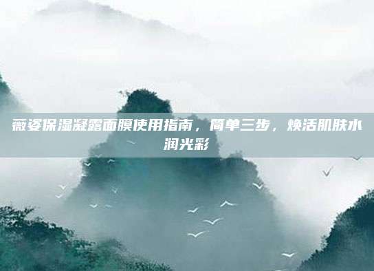薇姿保湿凝露面膜使用指南，简单三步，焕活肌肤水润光彩