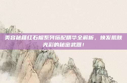 美容秘籍红石榴系列搭配精华全解析，焕发肌肤光彩的秘密武器！