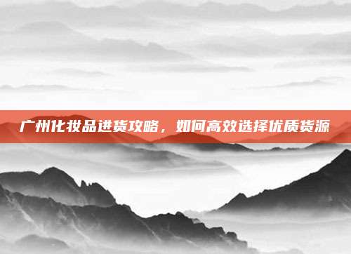 广州化妆品进货攻略，如何高效选择优质货源