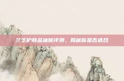 兰芝护肤品油腻评测，揭秘你是否适合