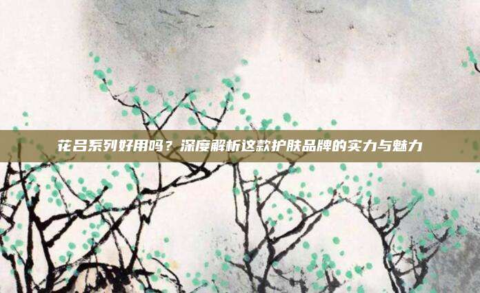 花吕系列好用吗？深度解析这款护肤品牌的实力与魅力