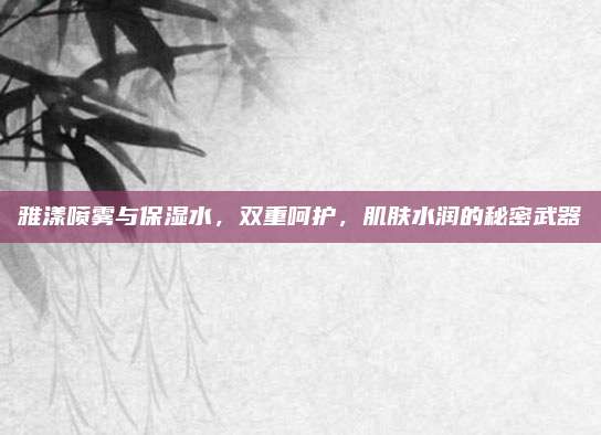 雅漾喷雾与保湿水，双重呵护，肌肤水润的秘密武器