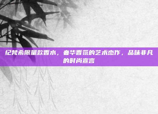 纪梵希限量款香水，奢华香氛的艺术杰作，品味非凡的时尚宣言