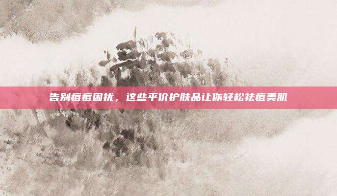 告别痘痘困扰，这些平价护肤品让你轻松祛痘美肌