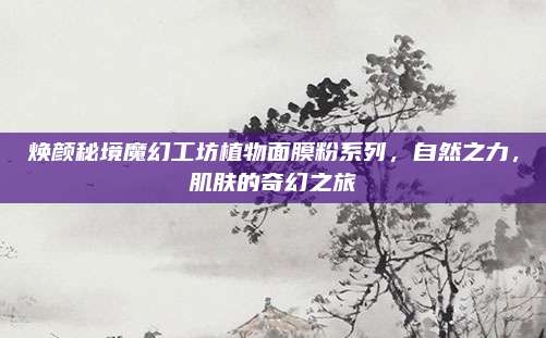 焕颜秘境魔幻工坊植物面膜粉系列，自然之力，肌肤的奇幻之旅