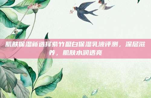 肌肤保湿新选择紫竹盈白保湿乳液评测，深层滋养，肌肤水润透亮