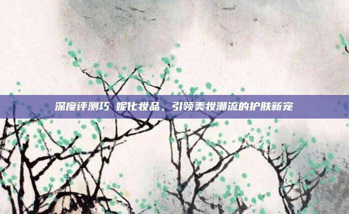 深度评测巧莤妮化妆品，引领美妆潮流的护肤新宠