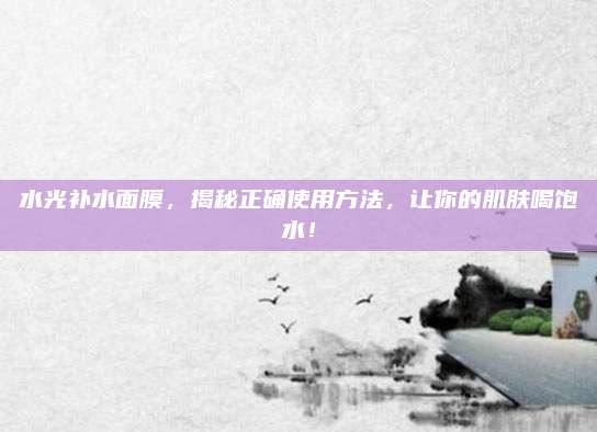 水光补水面膜，揭秘正确使用方法，让你的肌肤喝饱水！