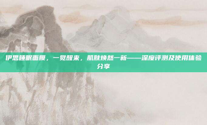 伊思睡眠面膜，一觉醒来，肌肤焕然一新——深度评测及使用体验分享
