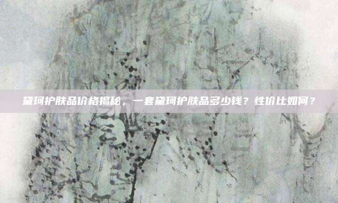 黛珂护肤品价格揭秘，一套黛珂护肤品多少钱？性价比如何？