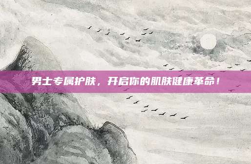 男士专属护肤，开启你的肌肤健康革命！