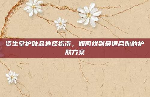 资生堂护肤品选择指南，如何找到最适合你的护肤方案