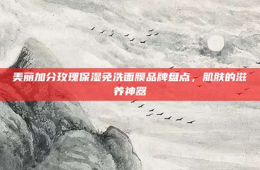 美丽加分玫瑰保湿免洗面膜品牌盘点，肌肤的滋养神器