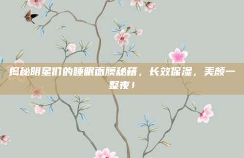 揭秘明星们的睡眠面膜秘籍，长效保湿，美颜一整夜！