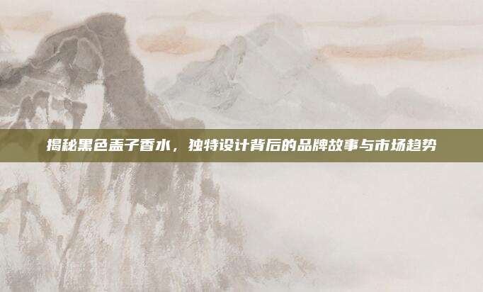 揭秘黑色盖子香水，独特设计背后的品牌故事与市场趋势