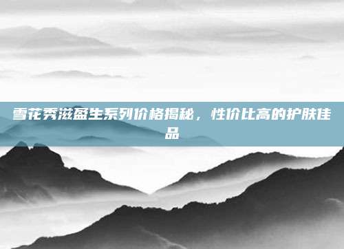 雪花秀滋盈生系列价格揭秘，性价比高的护肤佳品