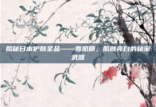 揭秘日本护肤圣品——雪肌精，肌肤亮白的秘密武器