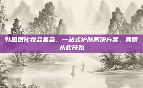 韩国后化妆品套盒，一站式护肤解决方案，美丽从此开始