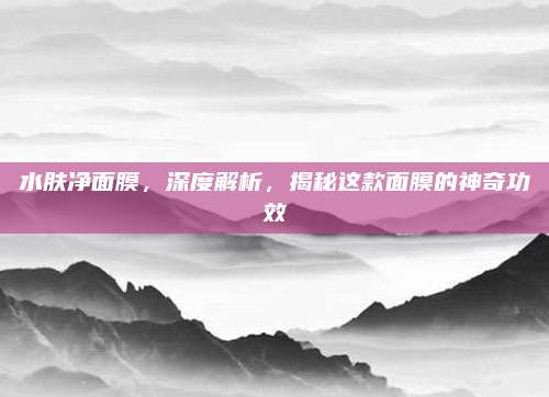 水肤净面膜，深度解析，揭秘这款面膜的神奇功效