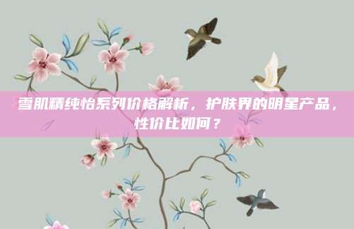 雪肌精纯怡系列价格解析，护肤界的明星产品，性价比如何？