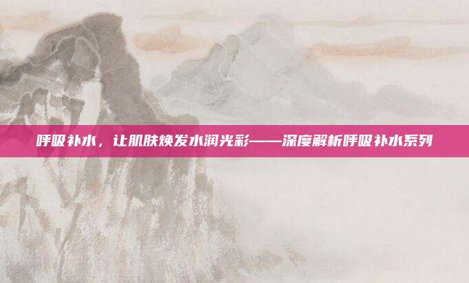 呼吸补水，让肌肤焕发水润光彩——深度解析呼吸补水系列