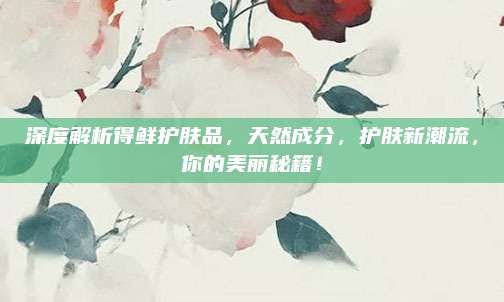 深度解析得鲜护肤品，天然成分，护肤新潮流，你的美丽秘籍！