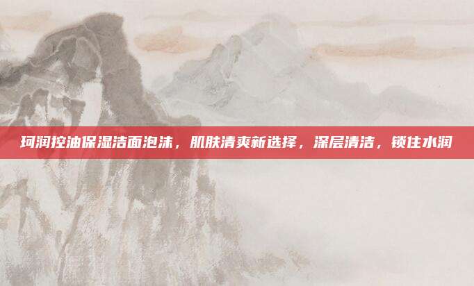 珂润控油保湿洁面泡沫，肌肤清爽新选择，深层清洁，锁住水润