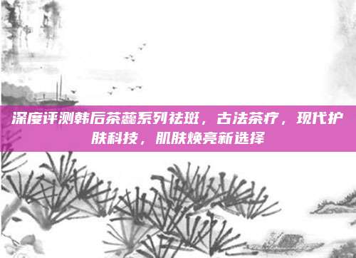 深度评测韩后茶蕊系列祛斑，古法茶疗，现代护肤科技，肌肤焕亮新选择