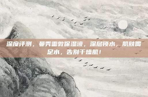 深度评测，曼秀雷敦保湿液，深层锁水，肌肤喝足水，告别干燥肌！