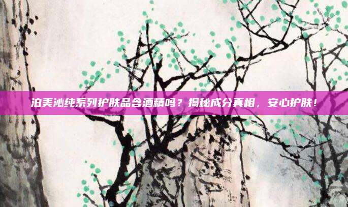 泊美沁纯系列护肤品含酒精吗？揭秘成分真相，安心护肤！