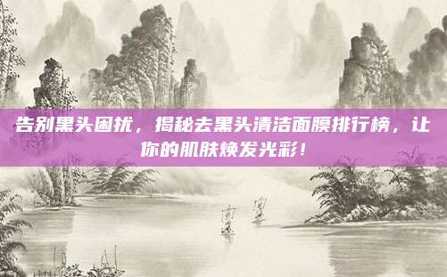 告别黑头困扰，揭秘去黑头清洁面膜排行榜，让你的肌肤焕发光彩！
