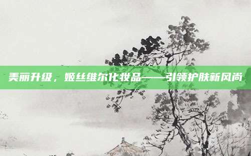 美丽升级，姬丝维尔化妆品——引领护肤新风尚