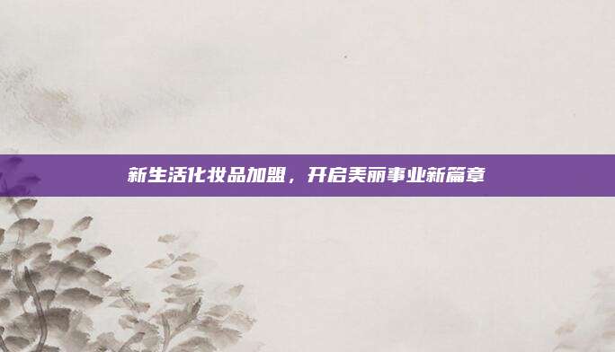 新生活化妆品加盟，开启美丽事业新篇章