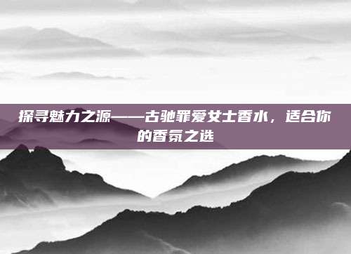 探寻魅力之源——古驰罪爱女士香水，适合你的香氛之选