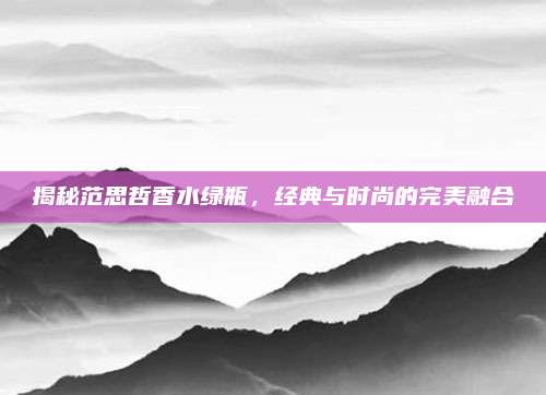揭秘范思哲香水绿瓶，经典与时尚的完美融合