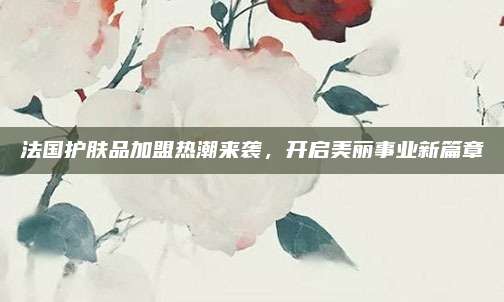 法国护肤品加盟热潮来袭，开启美丽事业新篇章